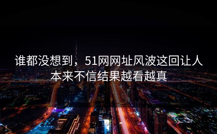 谁都没想到，51网网址风波这回让人本来不信结果越看越真