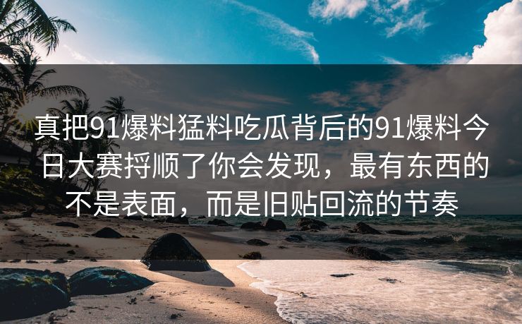 真把91爆料猛料吃瓜背后的91爆料今日大赛捋顺了你会发现，最有东西的不是表面，而是旧贴回流的节奏