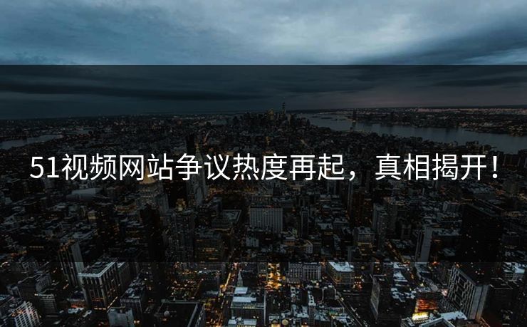51视频网站争议热度再起，真相揭开！