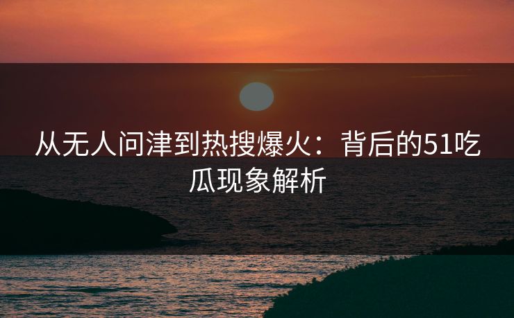从无人问津到热搜爆火：背后的51吃瓜现象解析