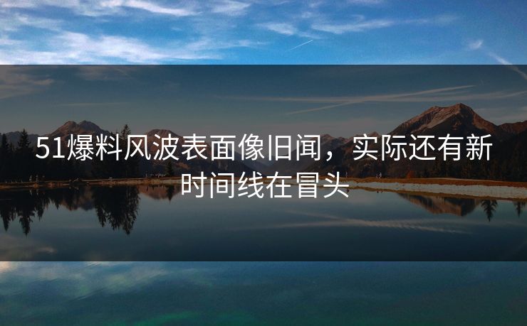 51爆料风波表面像旧闻，实际还有新时间线在冒头