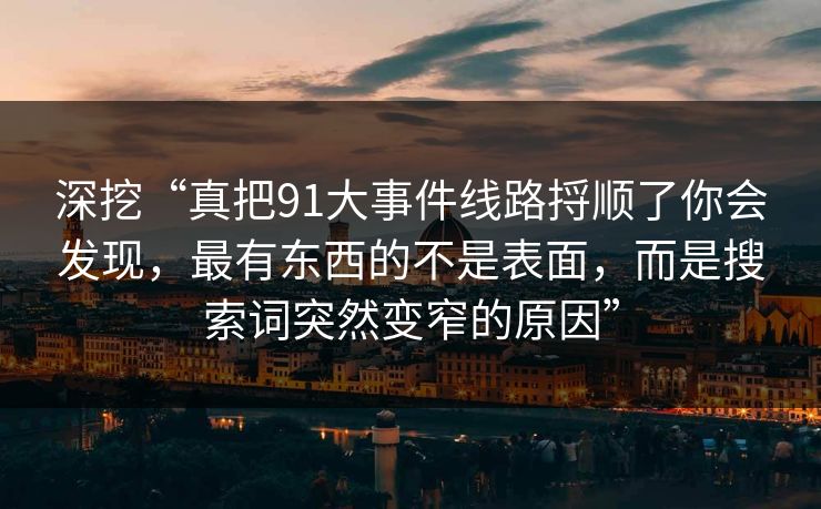 深挖“真把91大事件线路捋顺了你会发现，最有东西的不是表面，而是搜索词突然变窄的原因”