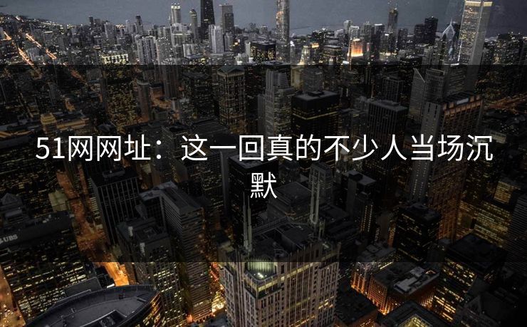 51网网址：这一回真的不少人当场沉默