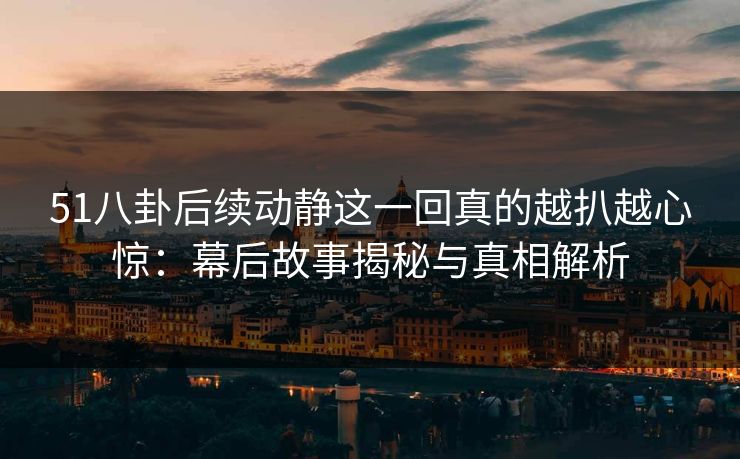51八卦后续动静这一回真的越扒越心惊：幕后故事揭秘与真相解析