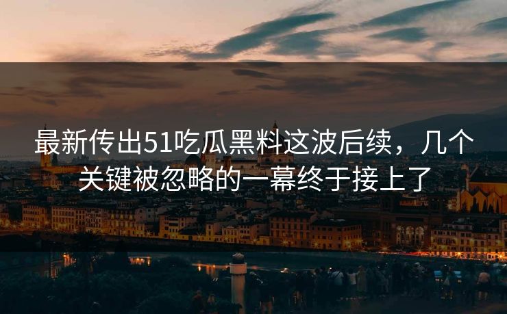 最新传出51吃瓜黑料这波后续，几个关键被忽略的一幕终于接上了