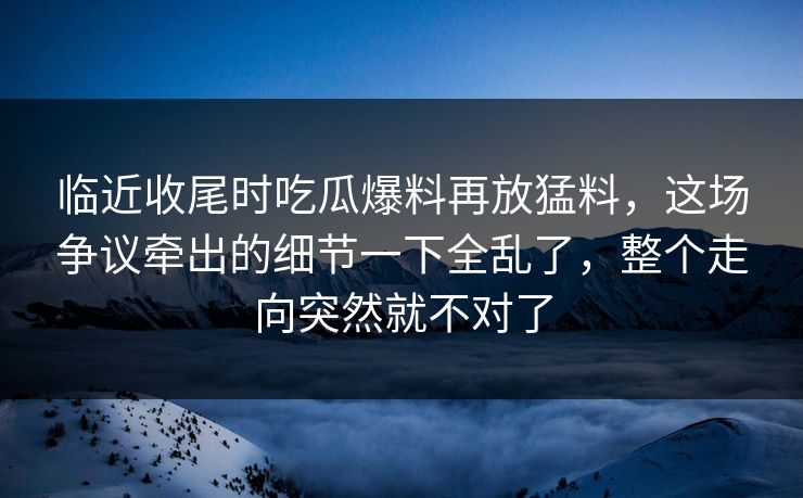 临近收尾时吃瓜爆料再放猛料，这场争议牵出的细节一下全乱了，整个走向突然就不对了