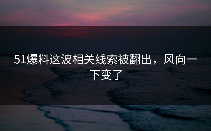 51爆料这波相关线索被翻出，风向一下变了