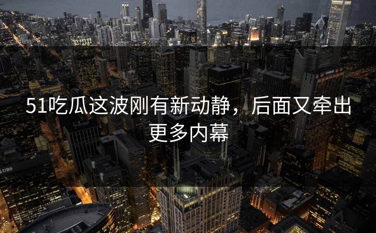 51吃瓜这波刚有新动静，后面又牵出更多内幕