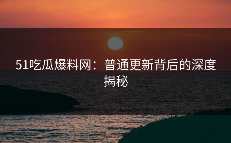 51吃瓜爆料网：普通更新背后的深度揭秘