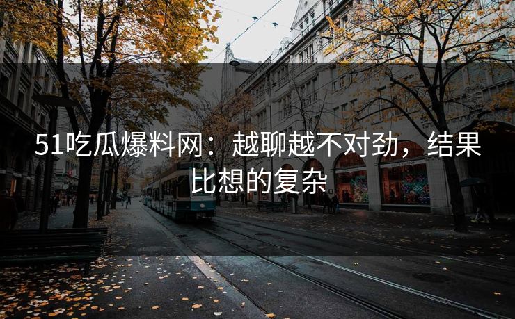 51吃瓜爆料网：越聊越不对劲，结果比想的复杂