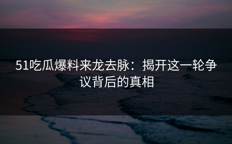 51吃瓜爆料来龙去脉：揭开这一轮争议背后的真相