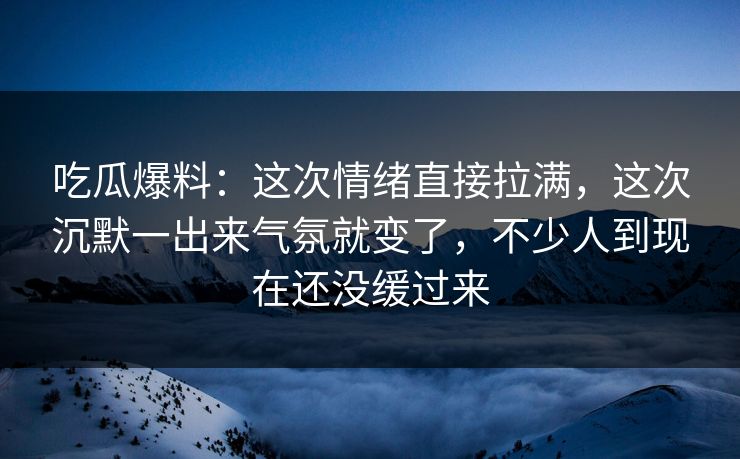 吃瓜爆料：这次情绪直接拉满，这次沉默一出来气氛就变了，不少人到现在还没缓过来
