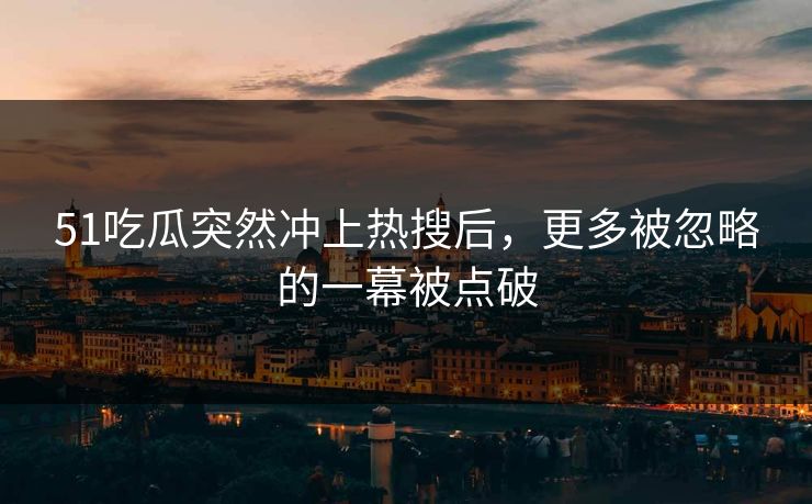 51吃瓜突然冲上热搜后，更多被忽略的一幕被点破