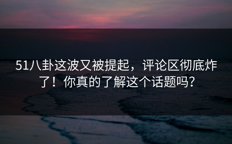51八卦这波又被提起，评论区彻底炸了！你真的了解这个话题吗？