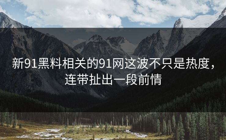 新91黑料相关的91网这波不只是热度，连带扯出一段前情