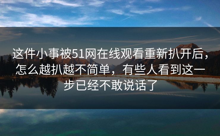 这件小事被51网在线观看重新扒开后，怎么越扒越不简单，有些人看到这一步已经不敢说话了