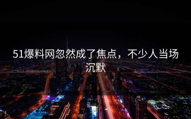 51爆料网忽然成了焦点，不少人当场沉默