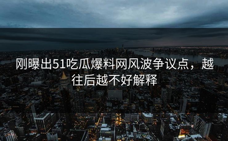刚曝出51吃瓜爆料网风波争议点，越往后越不好解释