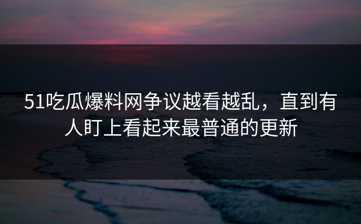 51吃瓜爆料网争议越看越乱，直到有人盯上看起来最普通的更新