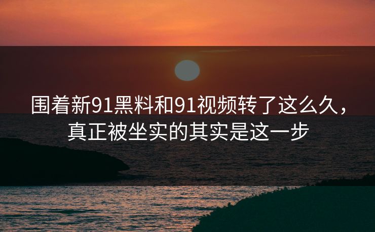 围着新91黑料和91视频转了这么久，真正被坐实的其实是这一步