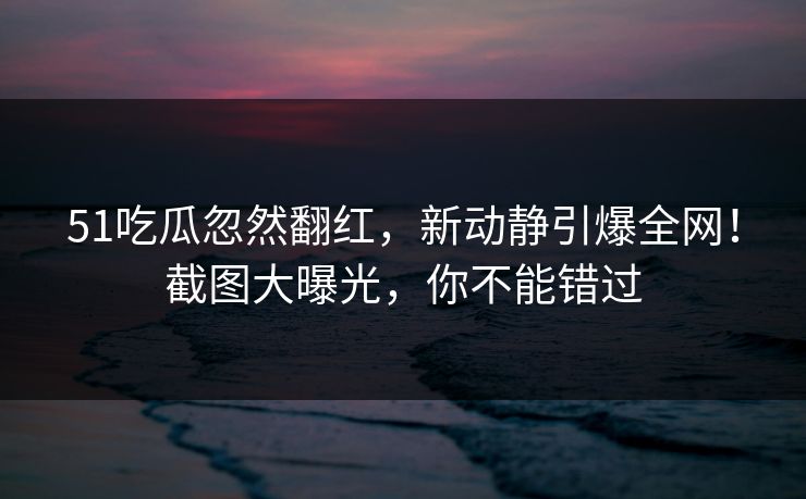 51吃瓜忽然翻红，新动静引爆全网！截图大曝光，你不能错过
