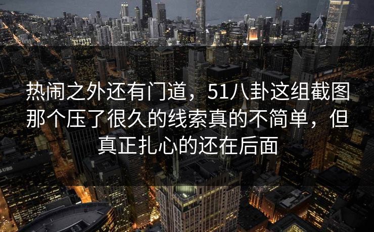 热闹之外还有门道，51八卦这组截图那个压了很久的线索真的不简单，但真正扎心的还在后面