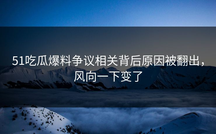 51吃瓜爆料争议相关背后原因被翻出，风向一下变了