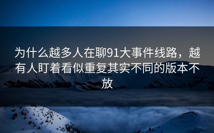 为什么越多人在聊91大事件线路,越有人盯着看似重复其实不同的版本不放 为什么越多人在聊91大事件线路,越有人盯着看似重复其实不同的版本不放