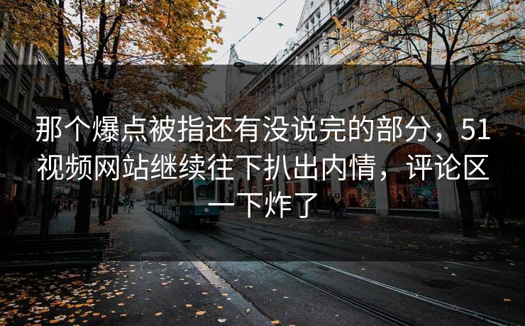 那个爆点被指还有没说完的部分，51视频网站继续往下扒出内情，评论区一下炸了
