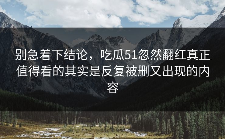 别急着下结论，吃瓜51忽然翻红真正值得看的其实是反复被删又出现的内容