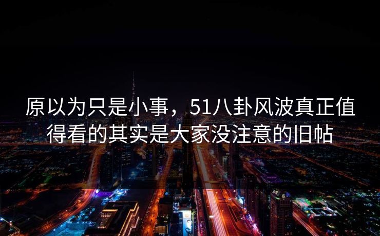 原以为只是小事，51八卦风波真正值得看的其实是大家没注意的旧帖