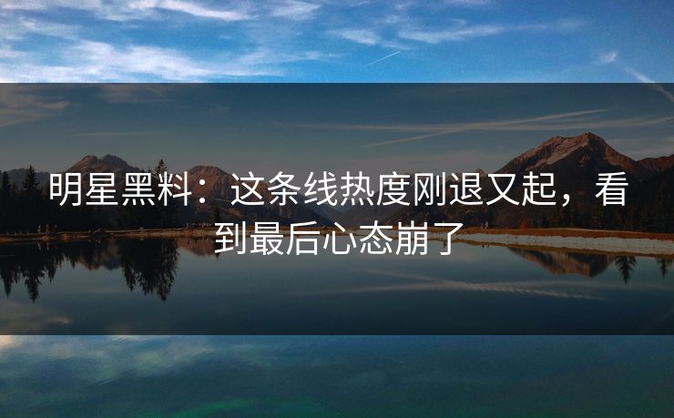 明星黑料：这条线热度刚退又起，看到最后心态崩了