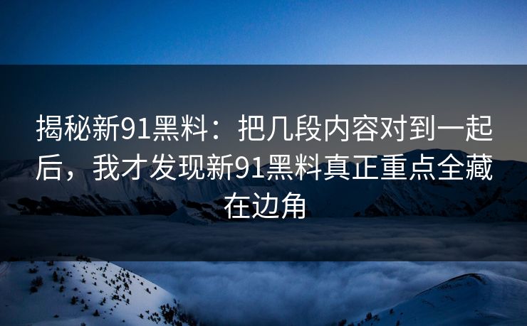 揭秘新91黑料：把几段内容对到一起后，我才发现新91黑料真正重点全藏在边角