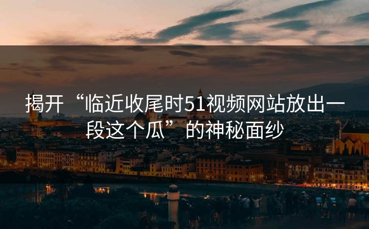 揭开“临近收尾时51视频网站放出一段这个瓜”的神秘面纱 揭开“临近收尾时51视频网站放出一段这个瓜”的神秘面纱