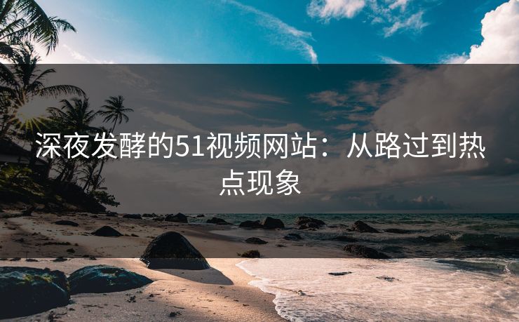 深夜发酵的51视频网站:从路过到热点现象 深夜发酵的51视频网站:从路过到热点现象