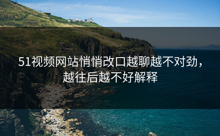 51视频网站悄悄改口越聊越不对劲,越往后越不好解释 51视频网站悄悄改口越聊越不对劲,越往后越不好解释