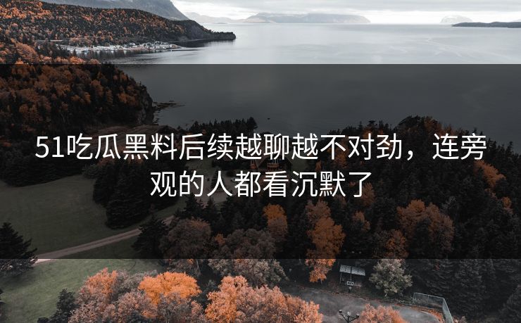 51吃瓜黑料后续越聊越不对劲,连旁观的人都看沉默了 51吃瓜黑料后续越聊越不对劲,连旁观的人都看沉默了