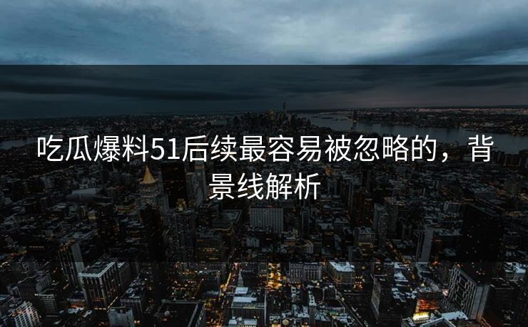 吃瓜爆料51后续最容易被忽略的,背景线解析 吃瓜爆料51后续最容易被忽略的,背景线解析